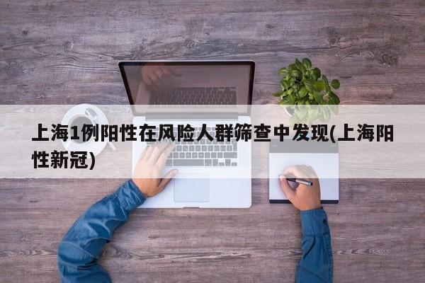 上海1例阳性在风险人群筛查中发现(上海阳性新冠)