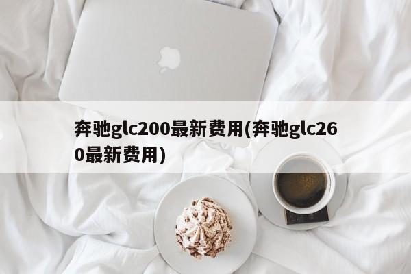 奔驰glc200最新费用(奔驰glc260最新费用)