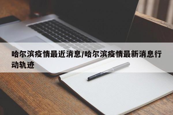哈尔滨疫情最近消息/哈尔滨疫情最新消息行动轨迹