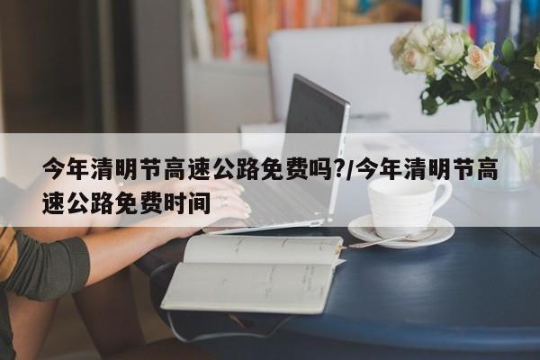 今年清明节高速公路免费吗?/今年清明节高速公路免费时间