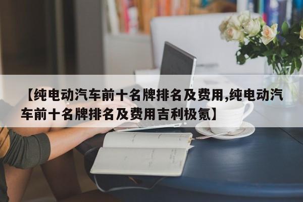 【纯电动汽车前十名牌排名及费用,纯电动汽车前十名牌排名及费用吉利极氪】