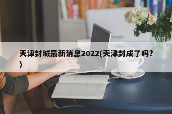天津封城最新消息2022(天津封成了吗?)