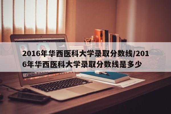 2016年华西医科大学录取分数线/2016年华西医科大学录取分数线是多少