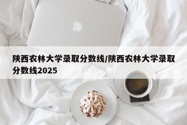 陕西农林大学录取分数线/陕西农林大学录取分数线2025