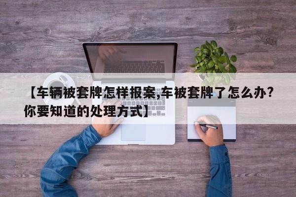 【车辆被套牌怎样报案,车被套牌了怎么办?你要知道的处理方式】