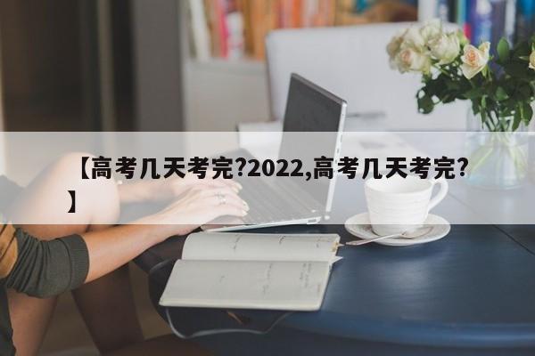 【高考几天考完?2022,高考几天考完?】