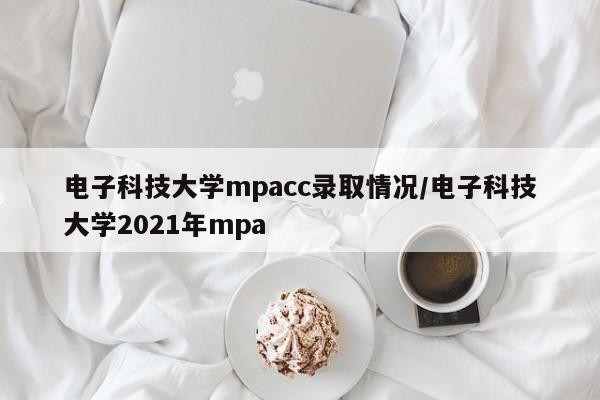 电子科技大学mpacc录取情况/电子科技大学2021年mpa