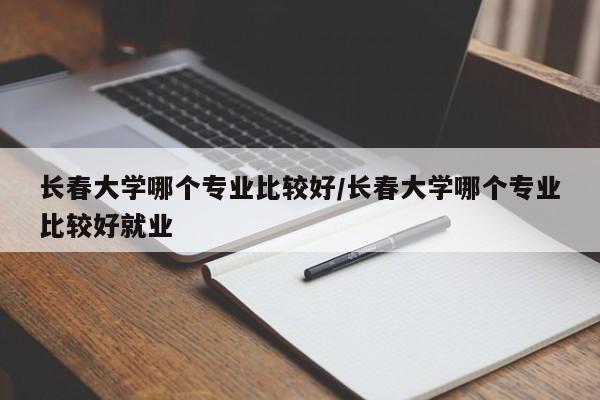 长春大学哪个专业比较好/长春大学哪个专业比较好就业