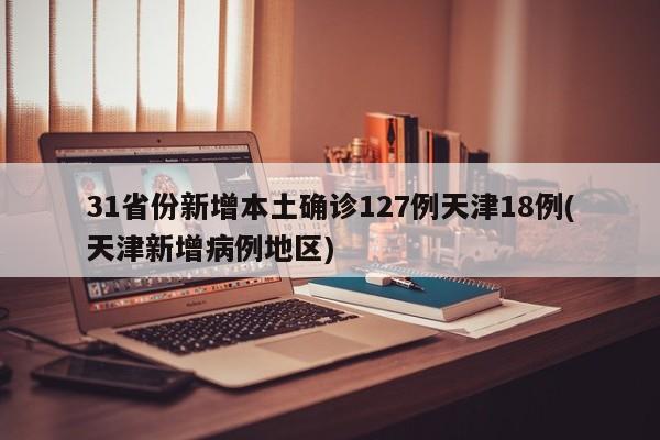 31省份新增本土确诊127例天津18例(天津新增病例地区)