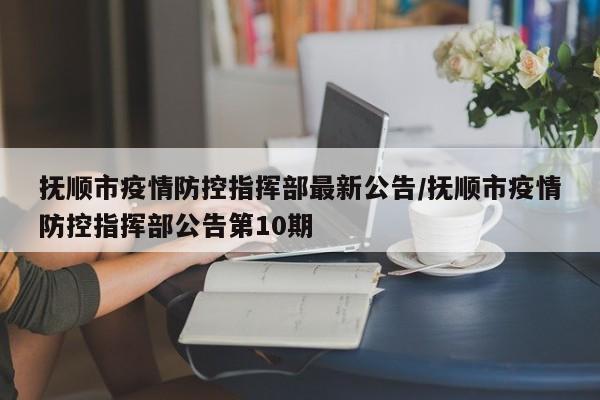 抚顺市疫情防控指挥部最新公告/抚顺市疫情防控指挥部公告第10期