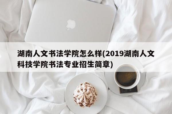 湖南人文书法学院怎么样(2019湖南人文科技学院书法专业招生简章)