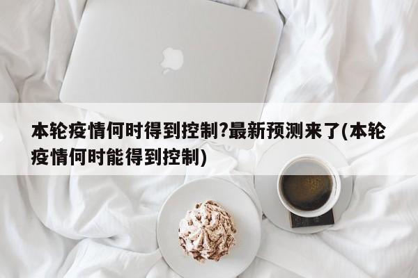 本轮疫情何时得到控制?最新预测来了(本轮疫情何时能得到控制)