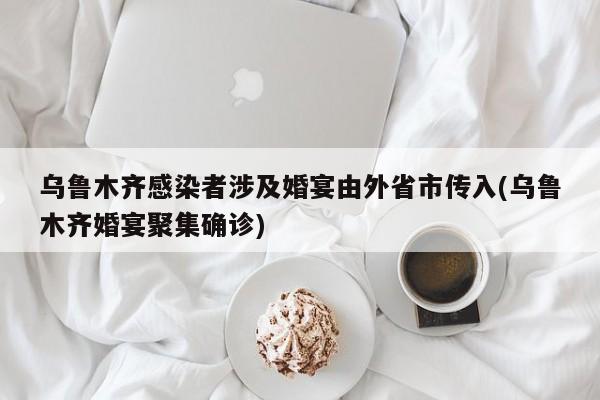 乌鲁木齐感染者涉及婚宴由外省市传入(乌鲁木齐婚宴聚集确诊)