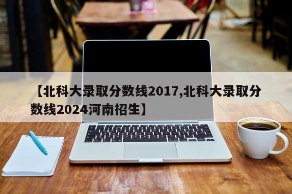 【北科大录取分数线2017,北科大录取分数线2024河南招生】