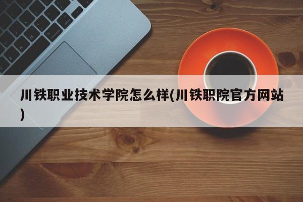 川铁职业技术学院怎么样(川铁职院官方网站)