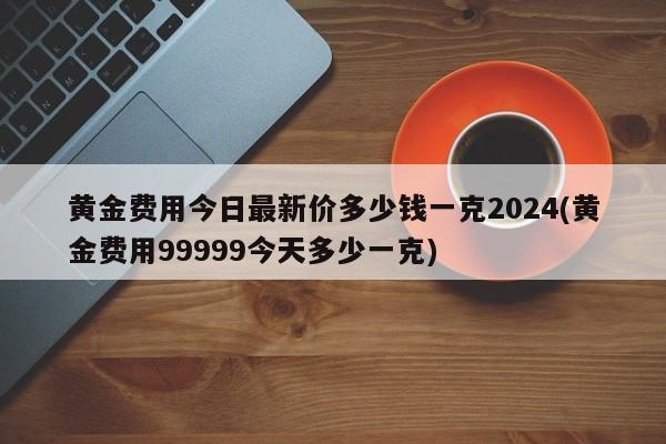 黄金费用今日最新价多少钱一克2024(黄金费用99999今天多少一克)