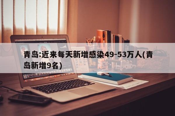 青岛:近来每天新增感染49-53万人(青岛新增9名)