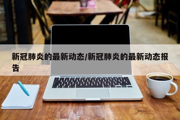 新冠肺炎的最新动态/新冠肺炎的最新动态报告