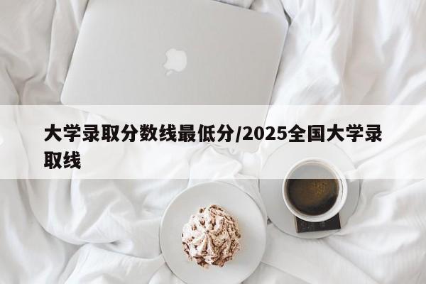 大学录取分数线最低分/2025全国大学录取线