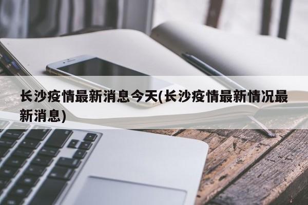 长沙疫情最新消息今天(长沙疫情最新情况最新消息)