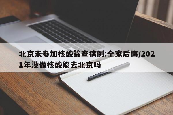 北京未参加核酸筛查病例:全家后悔/2021年没做核酸能去北京吗