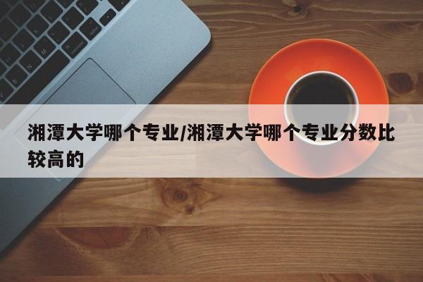 湘潭大学哪个专业/湘潭大学哪个专业分数比较高的