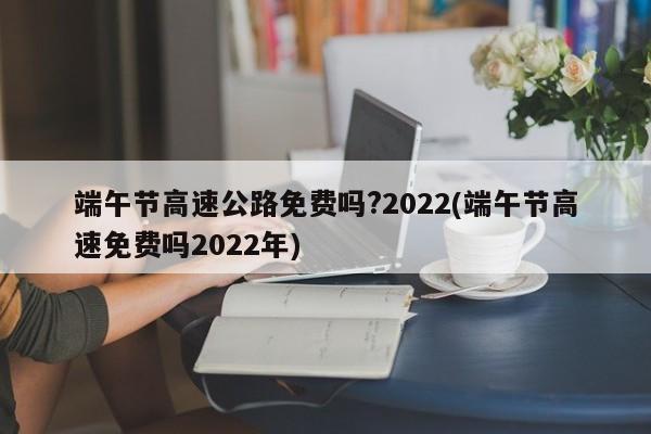 端午节高速公路免费吗?2022(端午节高速免费吗2022年)