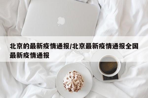 北京的最新疫情通报/北京最新疫情通报全国最新疫情通报