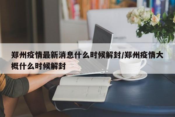 郑州疫情最新消息什么时候解封/郑州疫情大概什么时候解封