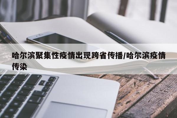 哈尔滨聚集性疫情出现跨省传播/哈尔滨疫情传染