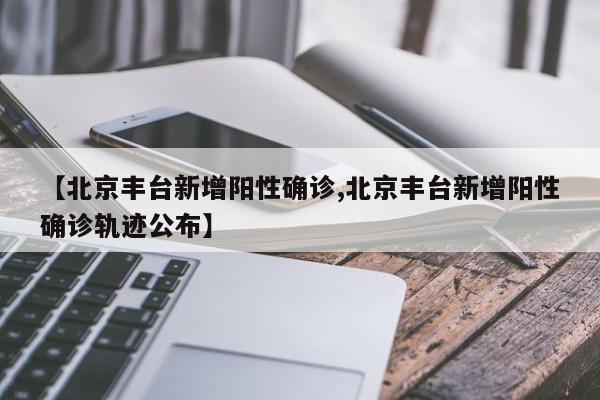 【北京丰台新增阳性确诊,北京丰台新增阳性确诊轨迹公布】